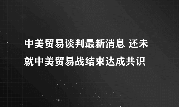 中美贸易谈判最新消息 还未就中美贸易战结束达成共识