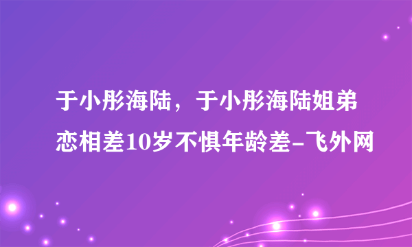 于小彤海陆，于小彤海陆姐弟恋相差10岁不惧年龄差-飞外网