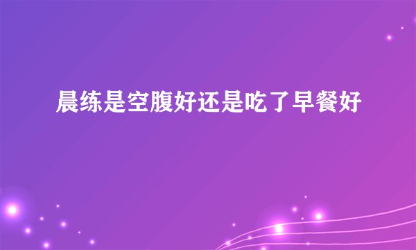 晨练是空腹好还是吃了早餐好