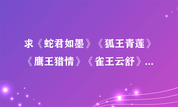 求《蛇君如墨》《狐王青莲》《鹰王猎情》《雀王云舒》《蝶王的人鱼新娘》这一套的txt格式~ 万分感谢~