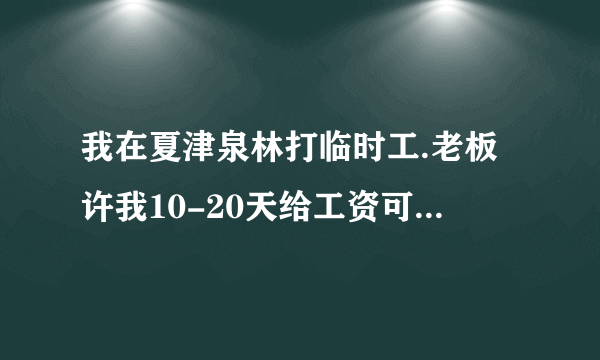 我在夏津泉林打临时工.老板许我10-20天给工资可是等了一个月也不提工资的事.我给他要他说明天给.一天天的拖.停了几天活.再次让去干活.我要求把钱给了在去干.老板说那对不起了.听这话好像不给钱了.我干了24天活一天一百最后七天一百二.我应该怎么办？