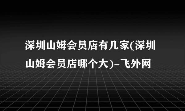 深圳山姆会员店有几家(深圳山姆会员店哪个大)-飞外网