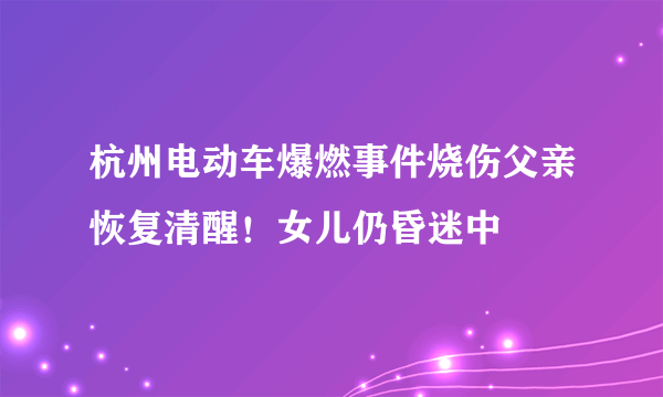 杭州电动车爆燃事件烧伤父亲恢复清醒！女儿仍昏迷中