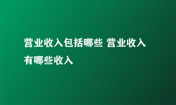 营业收入包括哪些 营业收入有哪些收入