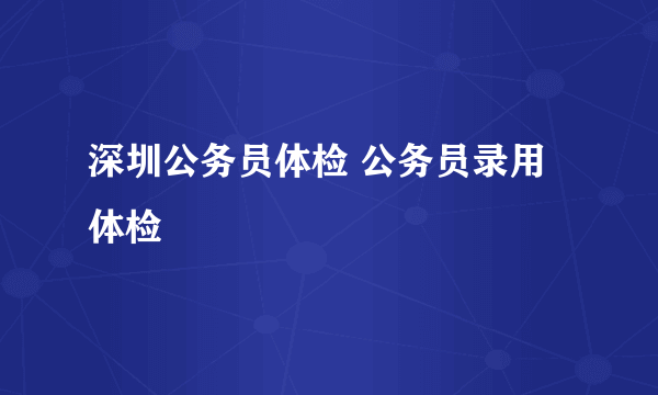 深圳公务员体检 公务员录用体检