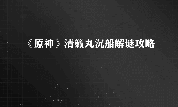《原神》清籁丸沉船解谜攻略