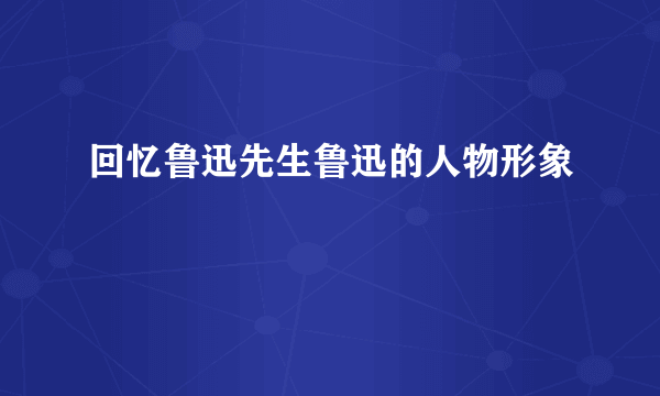 回忆鲁迅先生鲁迅的人物形象