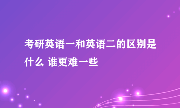 考研英语一和英语二的区别是什么 谁更难一些