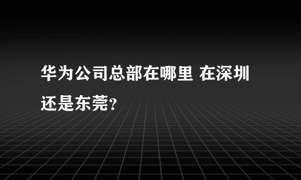 华为公司总部在哪里 在深圳还是东莞？