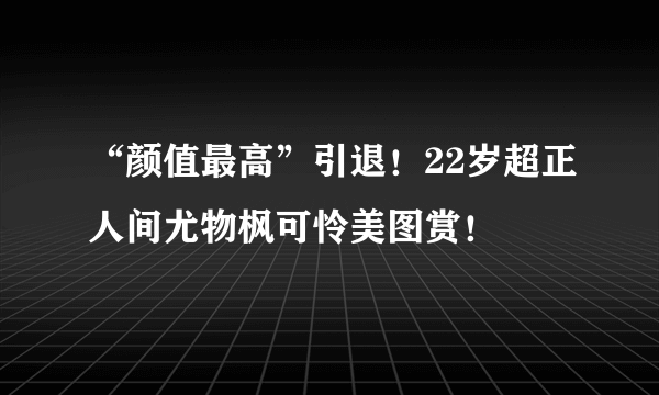 “颜值最高”引退！22岁超正人间尤物枫可怜美图赏！