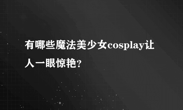 有哪些魔法美少女cosplay让人一眼惊艳？