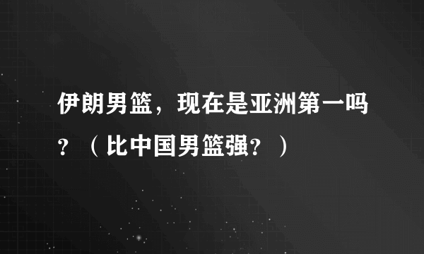 伊朗男篮，现在是亚洲第一吗？（比中国男篮强？）
