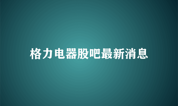 格力电器股吧最新消息