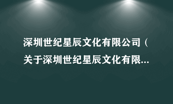 深圳世纪星辰文化有限公司（关于深圳世纪星辰文化有限公司的介绍）