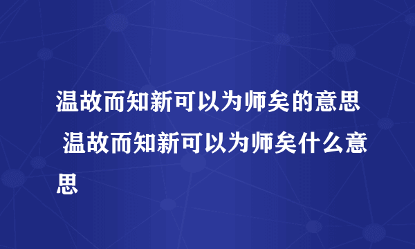 温故而知新可以为师矣的意思 温故而知新可以为师矣什么意思