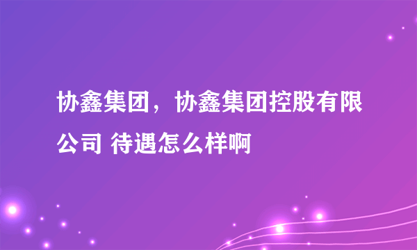 协鑫集团，协鑫集团控股有限公司 待遇怎么样啊