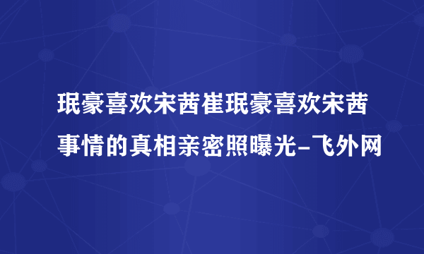 珉豪喜欢宋茜崔珉豪喜欢宋茜事情的真相亲密照曝光-飞外网