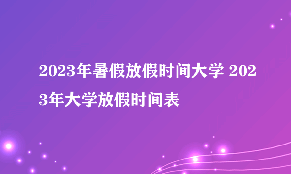 2023年暑假放假时间大学 2023年大学放假时间表