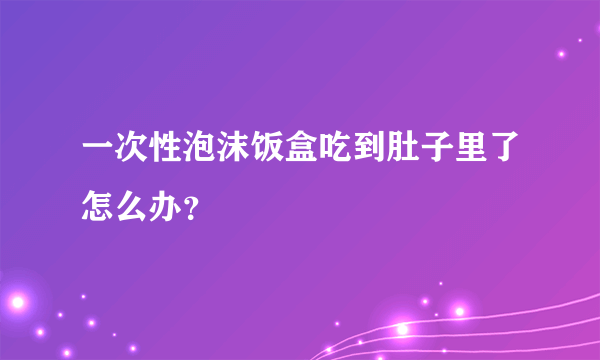 一次性泡沫饭盒吃到肚子里了怎么办？