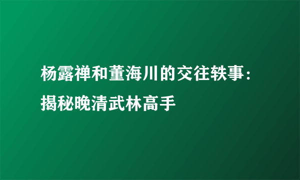 杨露禅和董海川的交往轶事：揭秘晚清武林高手