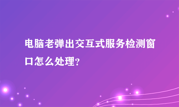 电脑老弹出交互式服务检测窗口怎么处理？