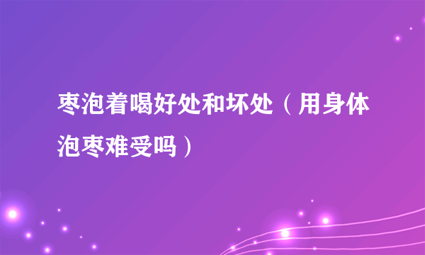 枣泡着喝好处和坏处（用身体泡枣难受吗）