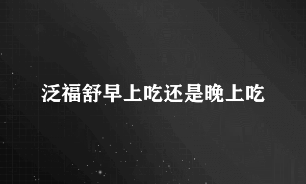 泛福舒早上吃还是晚上吃