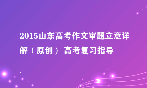 2015山东高考作文审题立意详解（原创） 高考复习指导
