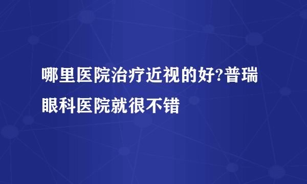 哪里医院治疗近视的好?普瑞眼科医院就很不错