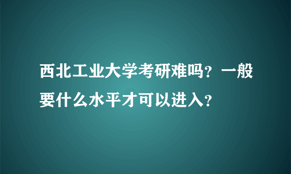西北工业大学考研难吗？一般要什么水平才可以进入？