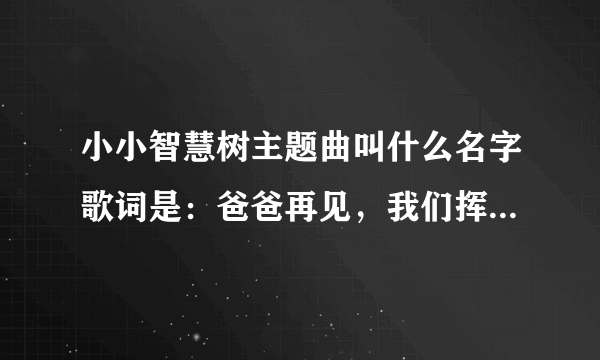 小小智慧树主题曲叫什么名字歌词是：爸爸再见，我们挥挥手~~~~~~~~