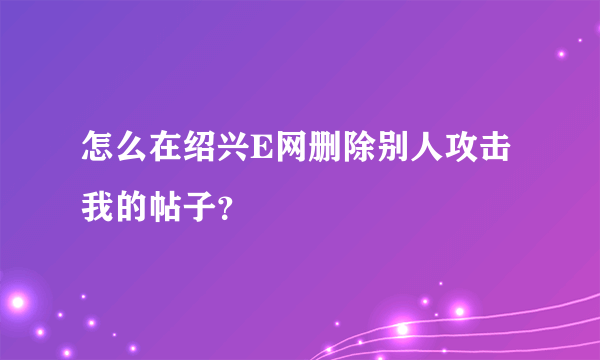 怎么在绍兴E网删除别人攻击我的帖子？