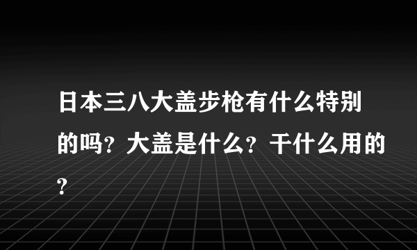 日本三八大盖步枪有什么特别的吗？大盖是什么？干什么用的？