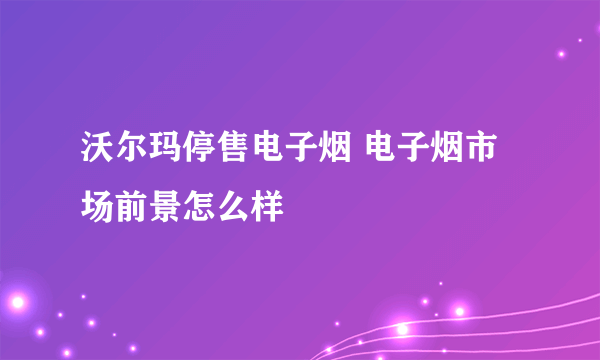 沃尔玛停售电子烟 电子烟市场前景怎么样