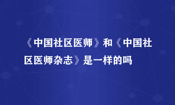 《中国社区医师》和《中国社区医师杂志》是一样的吗
