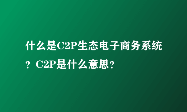 什么是C2P生态电子商务系统？C2P是什么意思？