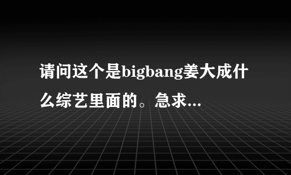 请问这个是bigbang姜大成什么综艺里面的。急求...
