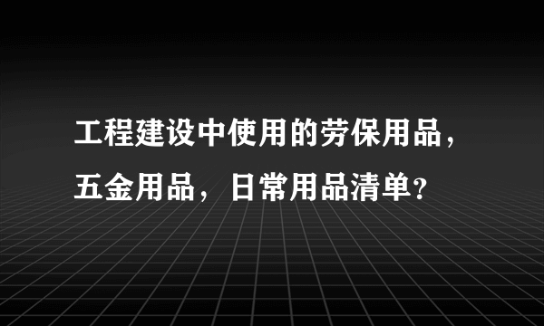 工程建设中使用的劳保用品，五金用品，日常用品清单？