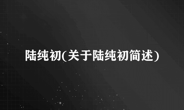 陆纯初(关于陆纯初简述)