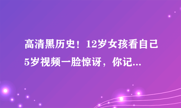 高清黑历史！12岁女孩看自己5岁视频一脸惊讶，你记得5岁时候的事儿吗？