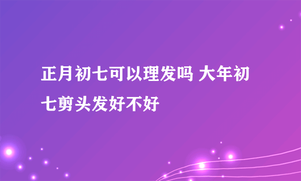 正月初七可以理发吗 大年初七剪头发好不好