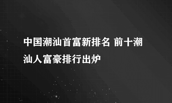 中国潮汕首富新排名 前十潮汕人富豪排行出炉