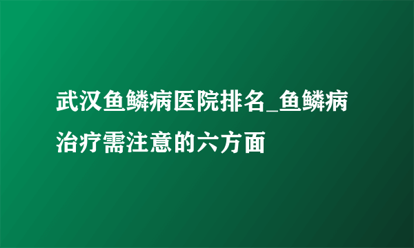 武汉鱼鳞病医院排名_鱼鳞病治疗需注意的六方面
