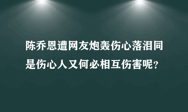 陈乔恩遭网友炮轰伤心落泪同是伤心人又何必相互伤害呢？