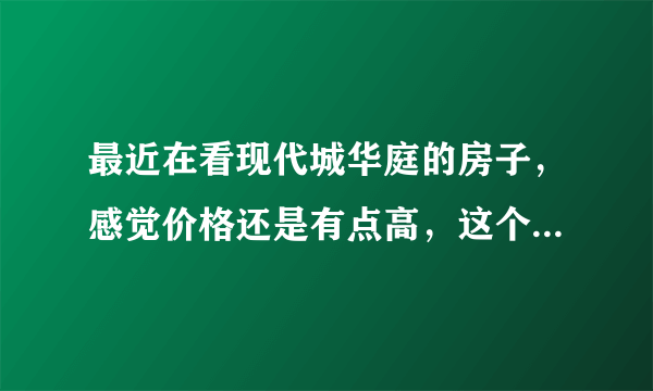最近在看现代城华庭的房子，感觉价格还是有点高，这个小区之前价格如何？大概多少钱？