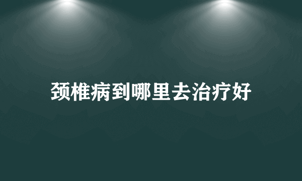 颈椎病到哪里去治疗好