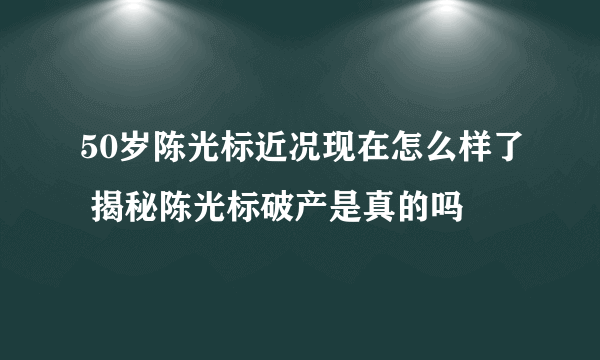 50岁陈光标近况现在怎么样了 揭秘陈光标破产是真的吗