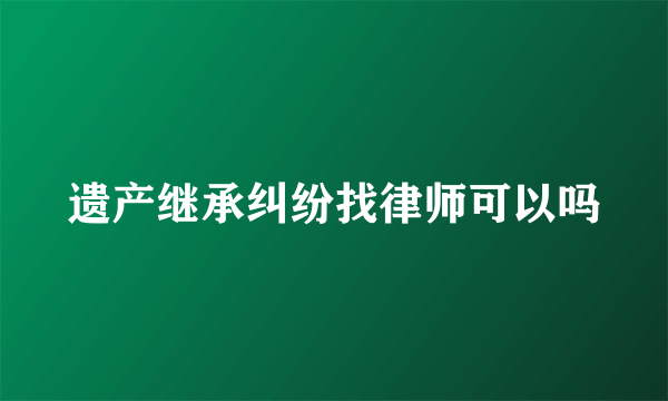 遗产继承纠纷找律师可以吗