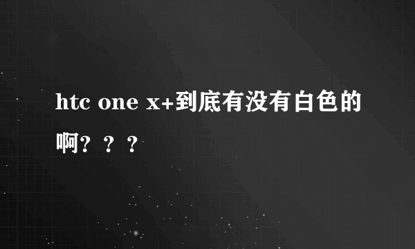 htc one x+到底有没有白色的啊？？？