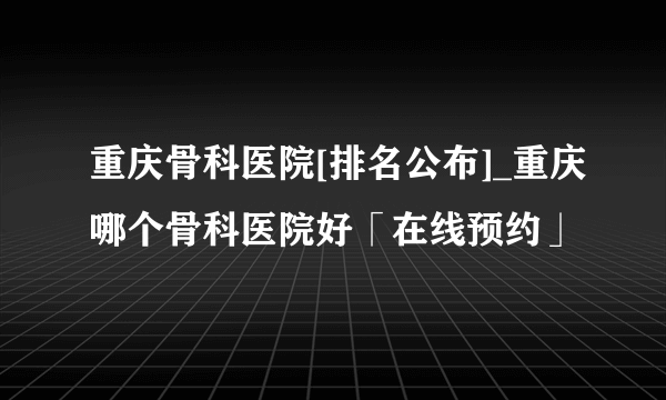 重庆骨科医院[排名公布]_重庆哪个骨科医院好「在线预约」